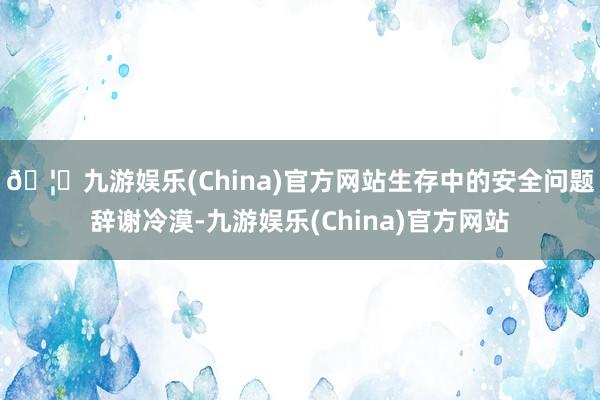 🦄九游娱乐(China)官方网站生存中的安全问题辞谢冷漠-九游娱乐(China)官方网站