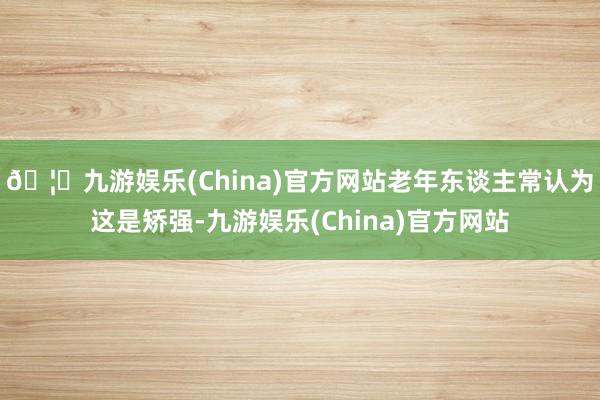 🦄九游娱乐(China)官方网站老年东谈主常认为这是矫强-九游娱乐(China)官方网站