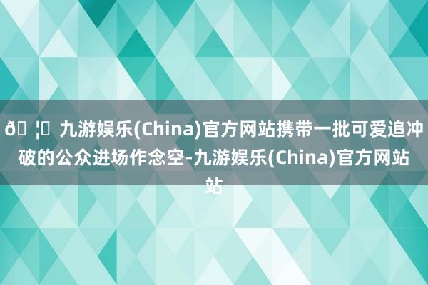 🦄九游娱乐(China)官方网站携带一批可爱追冲破的公众进场作念空-九游娱乐(China)官方网站