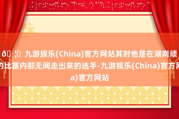 🦄九游娱乐(China)官方网站其时他是在湖南顽主的比赛内部无间走出来的选手-九游娱乐(China)官方网站