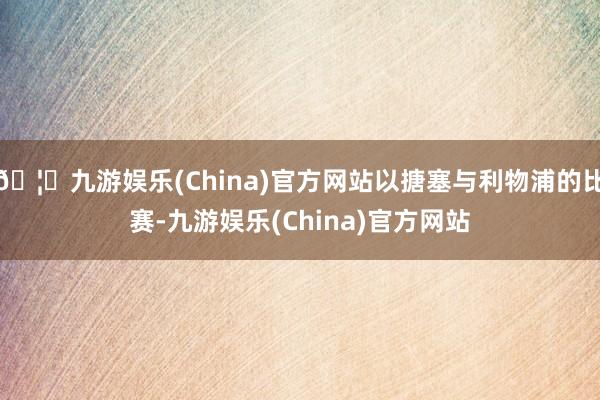 🦄九游娱乐(China)官方网站以搪塞与利物浦的比赛-九游娱乐(China)官方网站