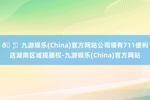 🦄九游娱乐(China)官方网站公司领有711便利店湖南区域规画权-九游娱乐(China)官方网站