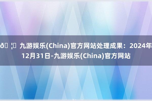 🦄九游娱乐(China)官方网站处理成果：2024年12月31日-九游娱乐(China)官方网站