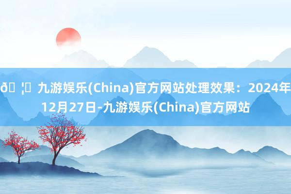 🦄九游娱乐(China)官方网站处理效果：2024年12月27日-九游娱乐(China)官方网站