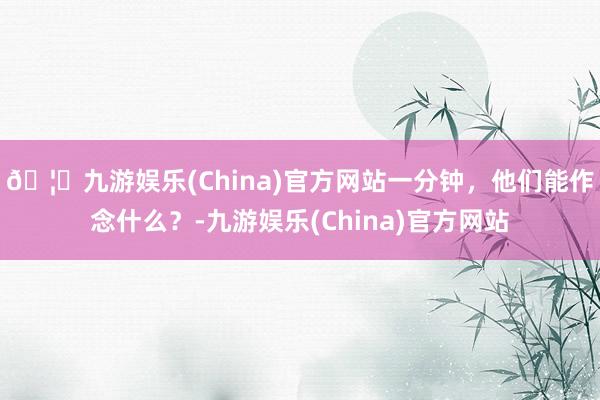 🦄九游娱乐(China)官方网站一分钟，他们能作念什么？-九游娱乐(China)官方网站