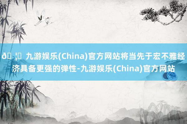 🦄九游娱乐(China)官方网站将当先于宏不雅经济具备更强的弹性-九游娱乐(China)官方网站