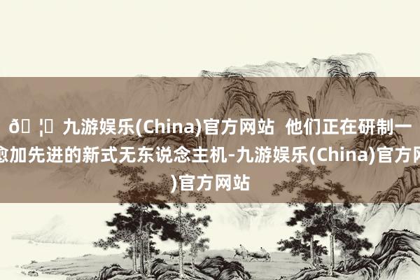 🦄九游娱乐(China)官方网站  他们正在研制一种愈加先进的新式无东说念主机-九游娱乐(China)官方网站