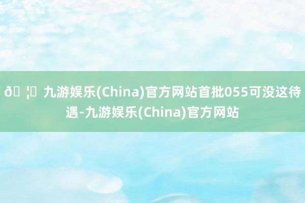 🦄九游娱乐(China)官方网站首批055可没这待遇-九游娱乐(China)官方网站