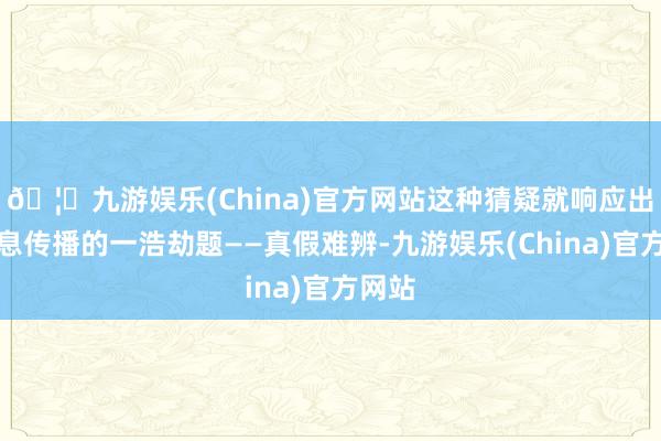 🦄九游娱乐(China)官方网站这种猜疑就响应出了信息传播的一浩劫题——真假难辨-九游娱乐(China)官方网站