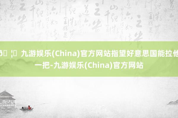 🦄九游娱乐(China)官方网站指望好意思国能拉他一把-九游娱乐(China)官方网站