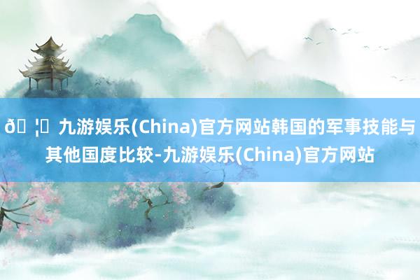 🦄九游娱乐(China)官方网站韩国的军事技能与其他国度比较-九游娱乐(China)官方网站