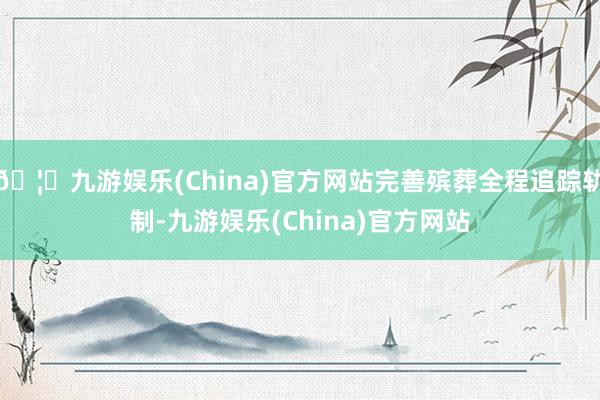 🦄九游娱乐(China)官方网站完善殡葬全程追踪轨制-九游娱乐(China)官方网站