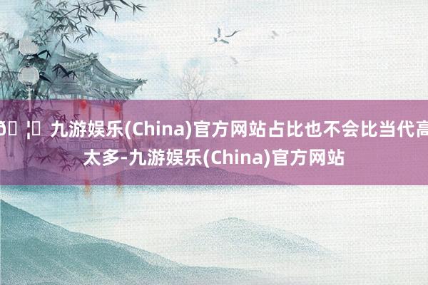 🦄九游娱乐(China)官方网站占比也不会比当代高太多-九游娱乐(China)官方网站