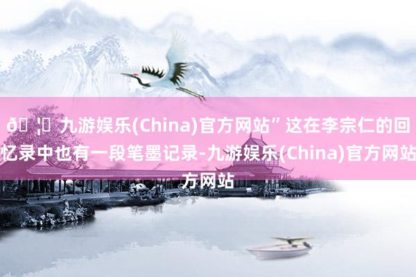 🦄九游娱乐(China)官方网站”这在李宗仁的回忆录中也有一段笔墨记录-九游娱乐(China)官方网站