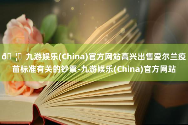 🦄九游娱乐(China)官方网站高兴出售爱尔兰疫苗标准有关的钞票-九游娱乐(China)官方网站