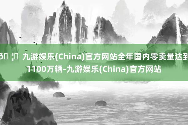 🦄九游娱乐(China)官方网站全年国内零卖量达到1100万辆-九游娱乐(China)官方网站