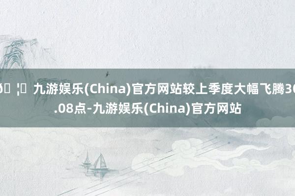 🦄九游娱乐(China)官方网站较上季度大幅飞腾30.08点-九游娱乐(China)官方网站