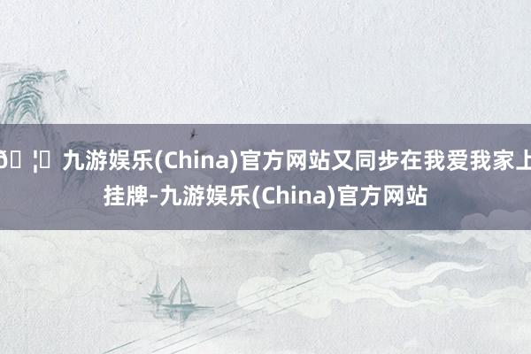 🦄九游娱乐(China)官方网站又同步在我爱我家上挂牌-九游娱乐(China)官方网站