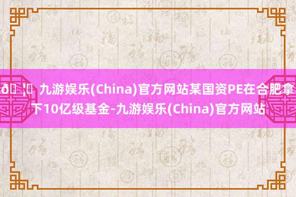 🦄九游娱乐(China)官方网站某国资PE在合肥拿下10亿级基金-九游娱乐(China)官方网站