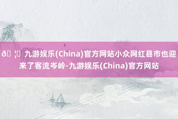 🦄九游娱乐(China)官方网站小众网红县市也迎来了客流岑岭-九游娱乐(China)官方网站