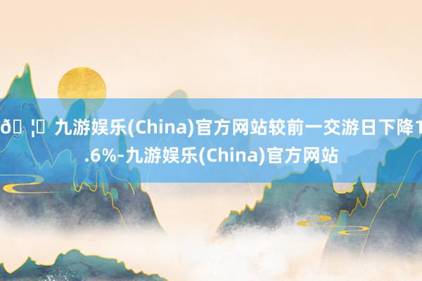 🦄九游娱乐(China)官方网站较前一交游日下降1.6%-九游娱乐(China)官方网站