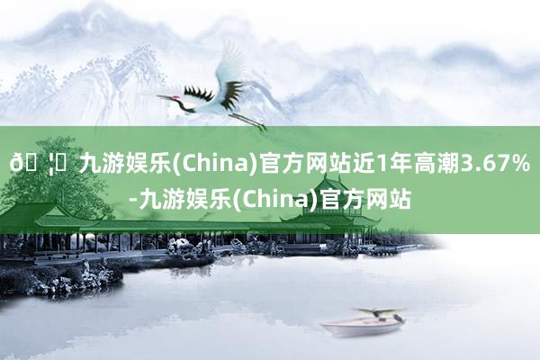 🦄九游娱乐(China)官方网站近1年高潮3.67%-九游娱乐(China)官方网站