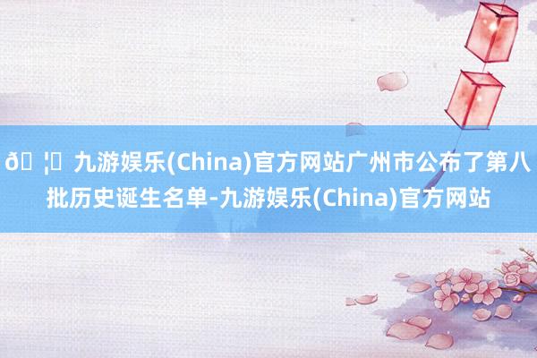 🦄九游娱乐(China)官方网站广州市公布了第八批历史诞生名单-九游娱乐(China)官方网站