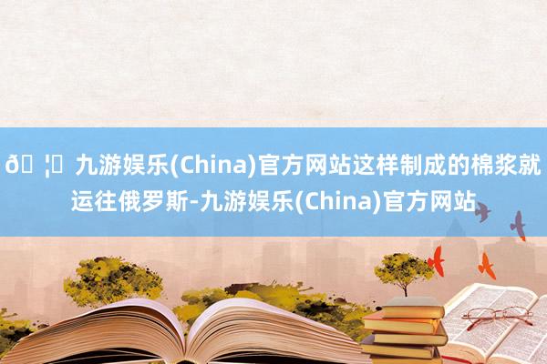 🦄九游娱乐(China)官方网站这样制成的棉浆就运往俄罗斯-九游娱乐(China)官方网站