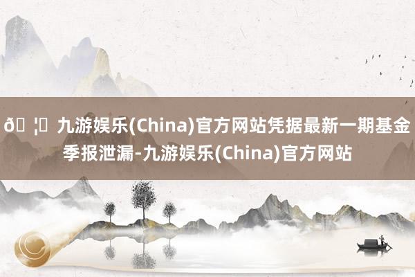 🦄九游娱乐(China)官方网站凭据最新一期基金季报泄漏-九游娱乐(China)官方网站