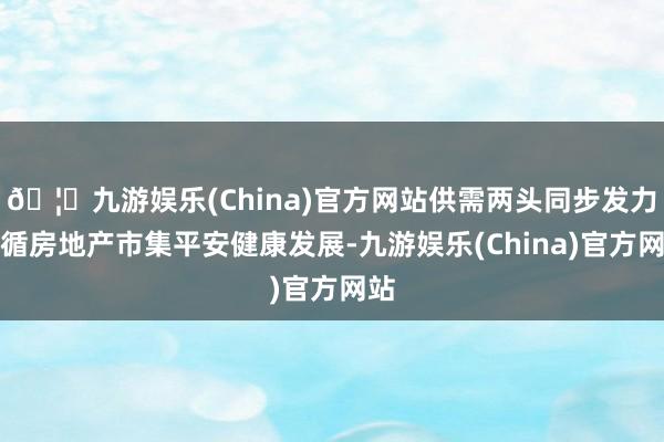 🦄九游娱乐(China)官方网站供需两头同步发力因循房地产市集平安健康发展-九游娱乐(China)官方网站