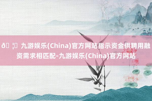 🦄九游娱乐(China)官方网站指示资金供聘用融资需求相匹配-九游娱乐(China)官方网站