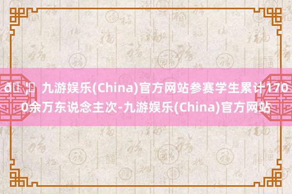 🦄九游娱乐(China)官方网站参赛学生累计1700余万东说念主次-九游娱乐(China)官方网站