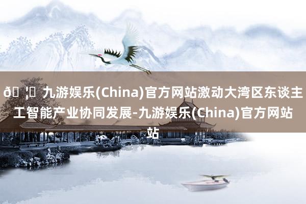 🦄九游娱乐(China)官方网站激动大湾区东谈主工智能产业协同发展-九游娱乐(China)官方网站