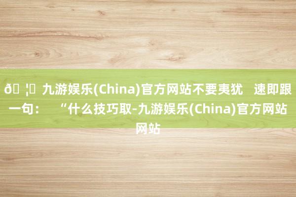 🦄九游娱乐(China)官方网站不要夷犹   速即跟一句：   “什么技巧取-九游娱乐(China)官方网站