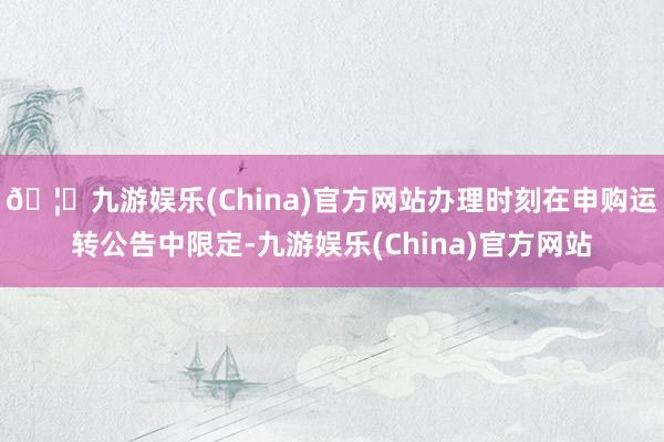 🦄九游娱乐(China)官方网站办理时刻在申购运转公告中限定-九游娱乐(China)官方网站