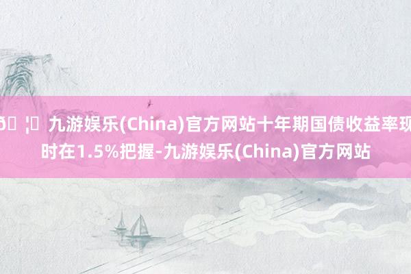 🦄九游娱乐(China)官方网站十年期国债收益率现时在1.5%把握-九游娱乐(China)官方网站