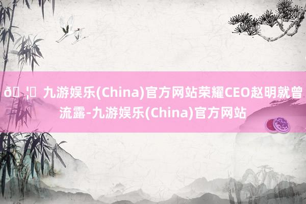 🦄九游娱乐(China)官方网站荣耀CEO赵明就曾流露-九游娱乐(China)官方网站