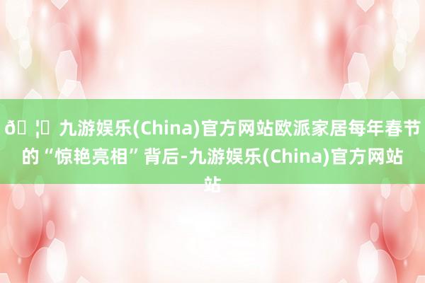 🦄九游娱乐(China)官方网站欧派家居每年春节的“惊艳亮相”背后-九游娱乐(China)官方网站