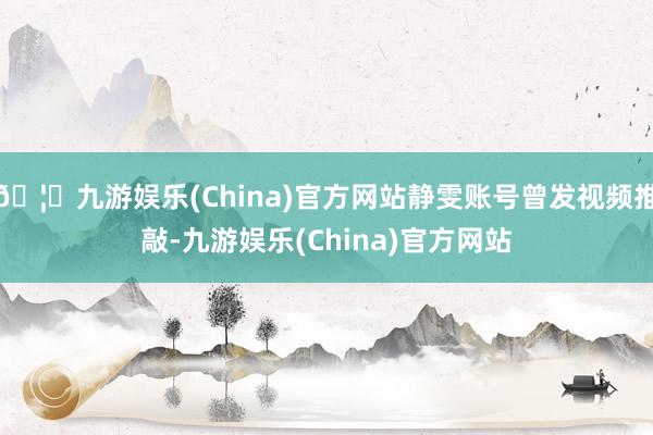 🦄九游娱乐(China)官方网站静雯账号曾发视频推敲-九游娱乐(China)官方网站