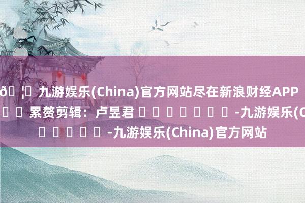 🦄九游娱乐(China)官方网站尽在新浪财经APP            						累赘剪辑：卢昱君 							-九游娱乐(China)官方网站