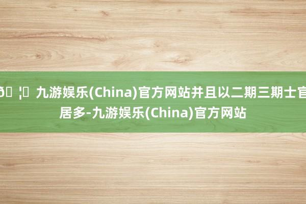 🦄九游娱乐(China)官方网站并且以二期三期士官居多-九游娱乐(China)官方网站