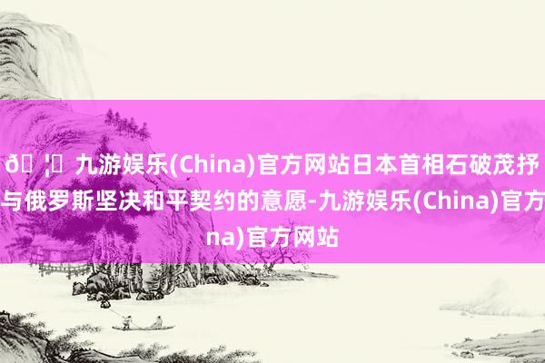 🦄九游娱乐(China)官方网站日本首相石破茂抒发了与俄罗斯坚决和平契约的意愿-九游娱乐(China)官方网站