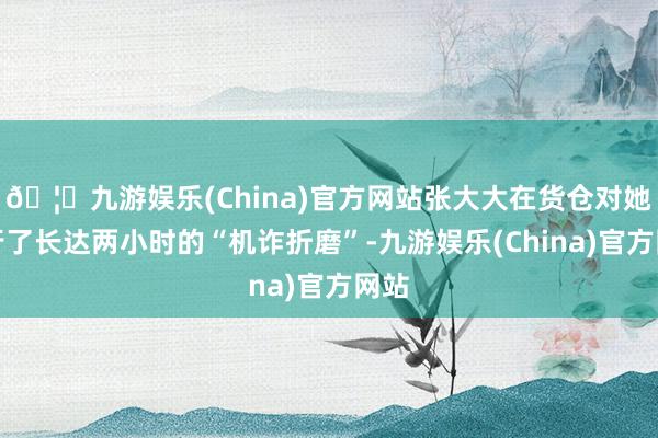 🦄九游娱乐(China)官方网站张大大在货仓对她进行了长达两小时的“机诈折磨”-九游娱乐(China)官方网站