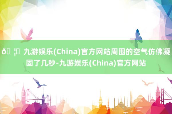 🦄九游娱乐(China)官方网站周围的空气仿佛凝固了几秒-九游娱乐(China)官方网站