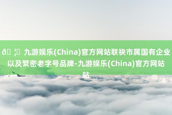 🦄九游娱乐(China)官方网站联袂市属国有企业以及繁密老字号品牌-九游娱乐(China)官方网站