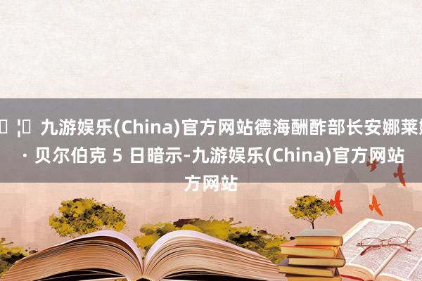 🦄九游娱乐(China)官方网站德海酬酢部长安娜莱娜 · 贝尔伯克 5 日暗示-九游娱乐(China)官方网站