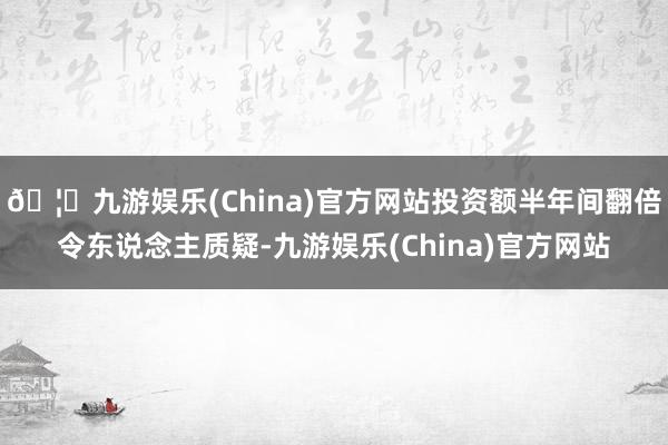 🦄九游娱乐(China)官方网站投资额半年间翻倍令东说念主质疑-九游娱乐(China)官方网站