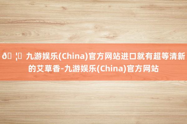 🦄九游娱乐(China)官方网站进口就有超等清新的艾草香-九游娱乐(China)官方网站