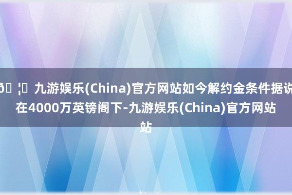 🦄九游娱乐(China)官方网站如今解约金条件据说在4000万英镑阁下-九游娱乐(China)官方网站