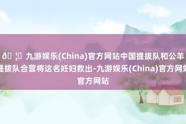 🦄九游娱乐(China)官方网站中国提拔队和公羊提拔队合营将这名妊妇救出-九游娱乐(China)官方网站